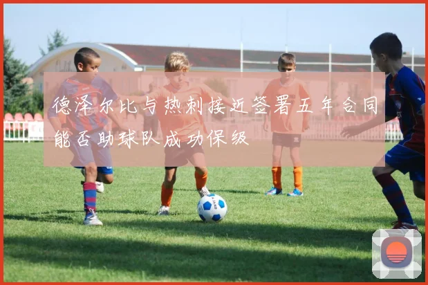 德泽尔比与热刺接近签署五年合同能否助球队成功保级