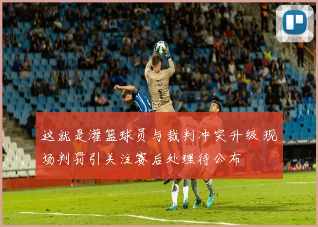 这就是灌篮球员与裁判冲突升级 现场判罚引关注赛后处理待公布