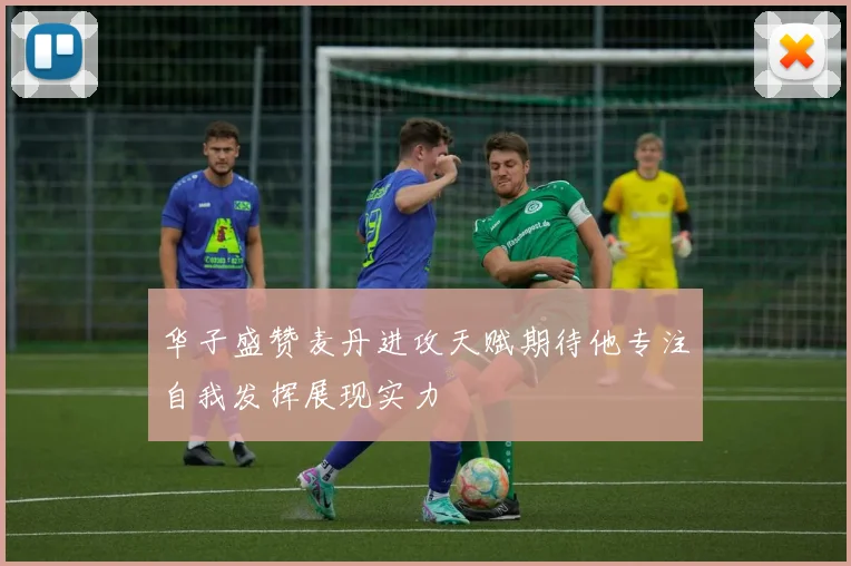 华子盛赞麦丹进攻天赋期待他专注自我发挥展现实力