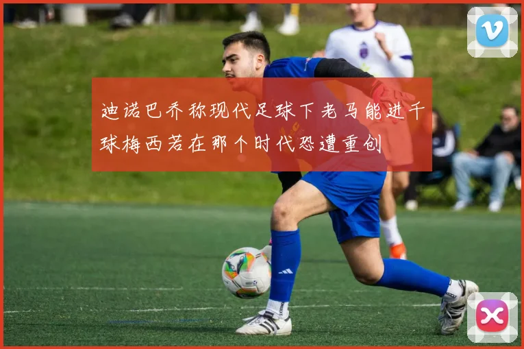 迪诺巴乔称现代足球下老马能进千球梅西若在那个时代恐遭重创