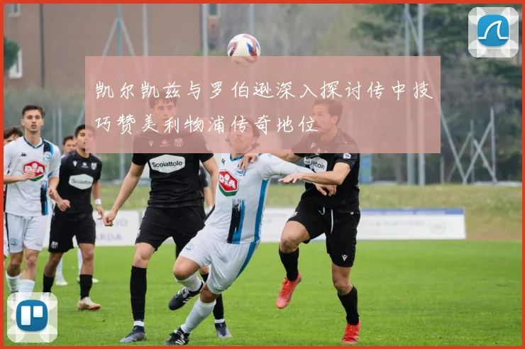 凯尔凯兹与罗伯逊深入探讨传中技巧赞美利物浦传奇地位