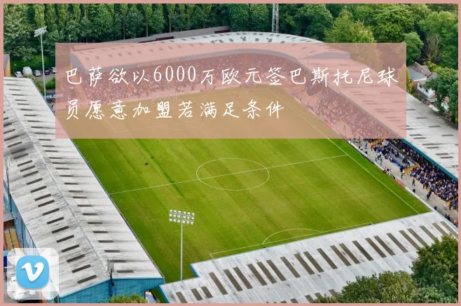 巴萨欲以6000万欧元签巴斯托尼球员愿意加盟若满足条件