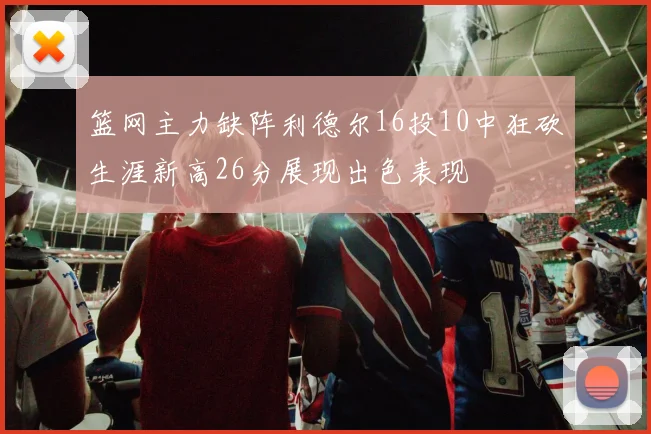 篮网主力缺阵利德尔16投10中狂砍生涯新高26分展现出色表现