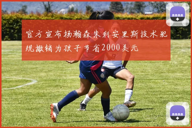 官方宣布杨瀚森朱利安里斯技术犯规撤销为孩子节省2000美元