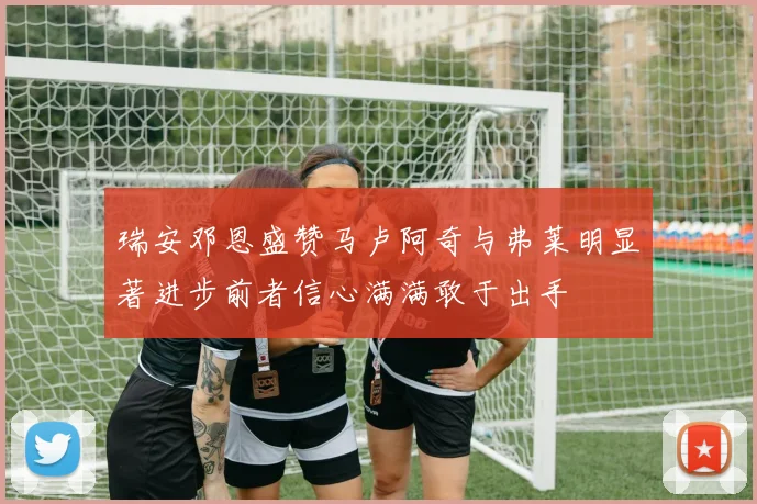 瑞安邓恩盛赞马卢阿奇与弗莱明显著进步前者信心满满敢于出手