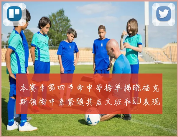 本赛季第四节命中率榜单揭晓福克斯领衔申京紧随其后文班和KD表现不俗