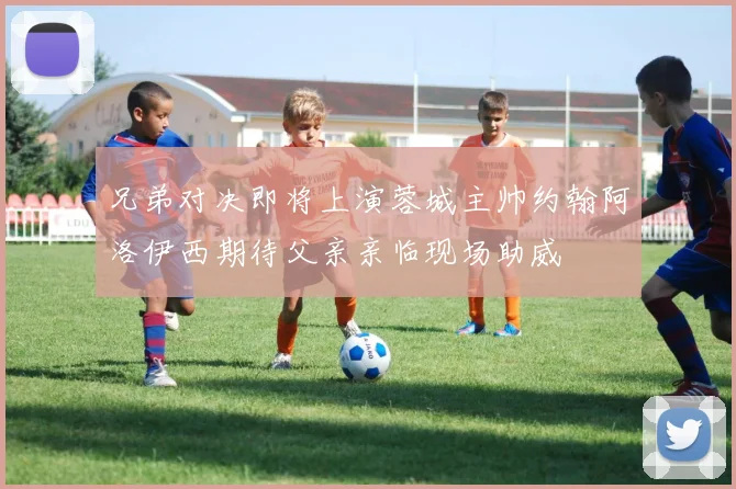 兄弟对决即将上演蓉城主帅约翰阿洛伊西期待父亲亲临现场助威