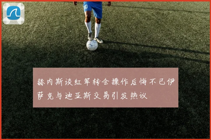 赫内斯谈红军转会操作后悔不已伊萨克与迪亚斯交易引发热议
