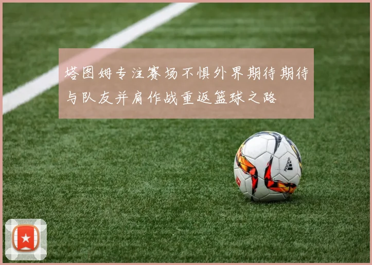 塔图姆专注赛场不惧外界期待期待与队友并肩作战重返篮球之路