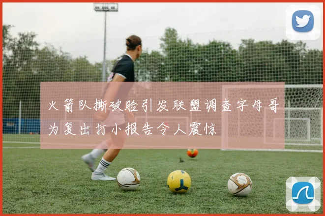 火箭队撕破脸引发联盟调查字母哥为复出打小报告令人震惊